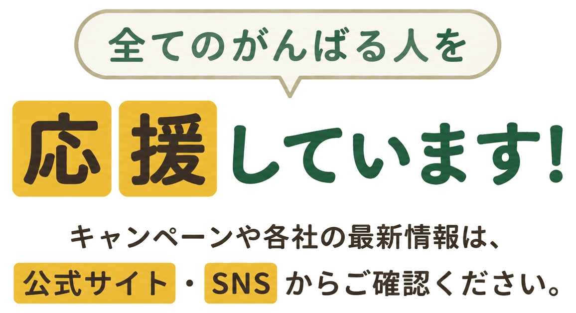 全てのがんばる人を応援しています！ キャンペーンや各社の最新情報は、公式サイト・SNSからご確認ください。