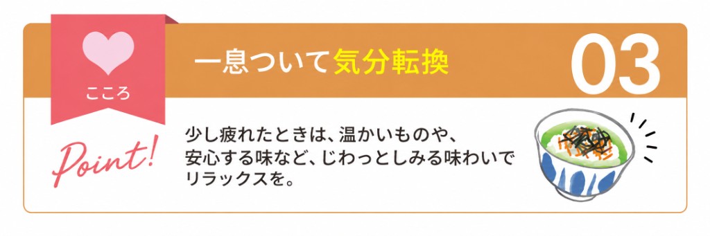 こころ：一息ついて気分転換。少し疲れたときは、温かいものや安心する味など、じわっとしみる味わいでリラックスを。